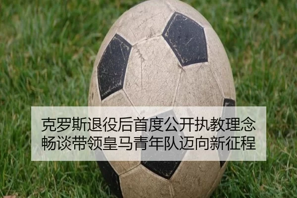 克罗斯退役后首度公开执教理念 畅谈带领皇马青年队迈向新征程